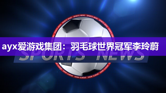 ayx爱游戏集团：羽毛球世界冠军李玲蔚