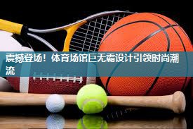 震撼登场！体育场馆巨无霸设计引领时尚潮流